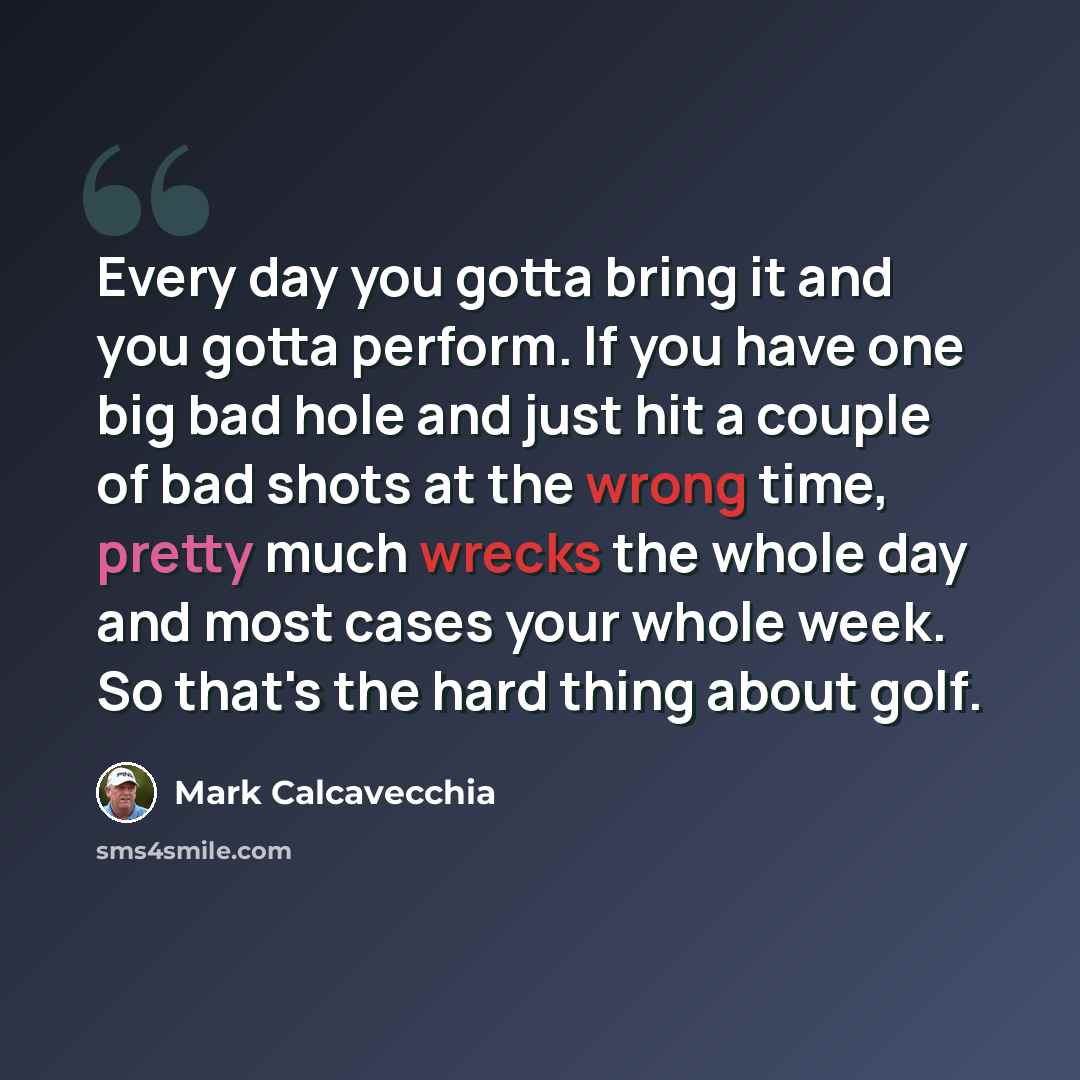 “Every day you gotta bring it and you gotta perform. If you have one big bad hole and just hit a couple of bad shots at the wrong time, pretty much wrecks the whole day and most cases your whole week. So that's the hard thing about golf.” quote by Mark Calcavecchia