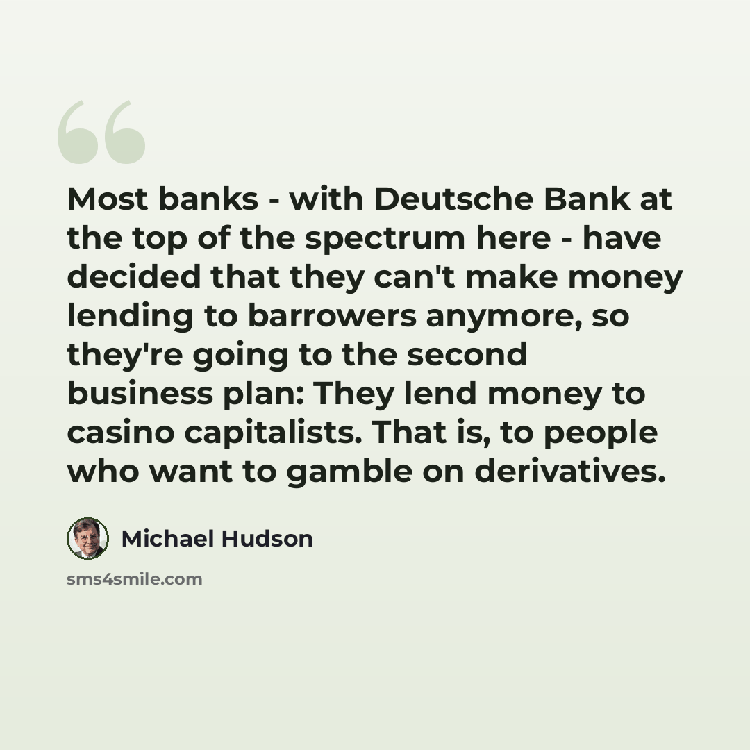 “Most banks - with Deutsche Bank at the top of the spectrum here - have decided that they can't make money lending to barrowers anymore, so they're going to the second business plan: They lend money to casino capitalists. That is, to people who want to gamble on derivatives.” quote by Michael Hudson
