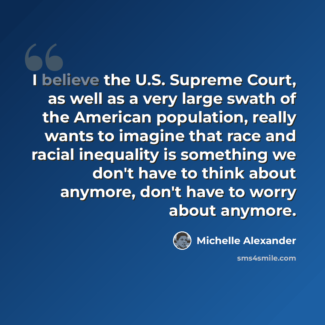 “I believe the U.S. Supreme Court, as well as a very large swath of the American population, really wants to imagine that race and racial inequality is something we don't have to think about anymore, don't have to worry about anymore.” quote by Michelle Alexander