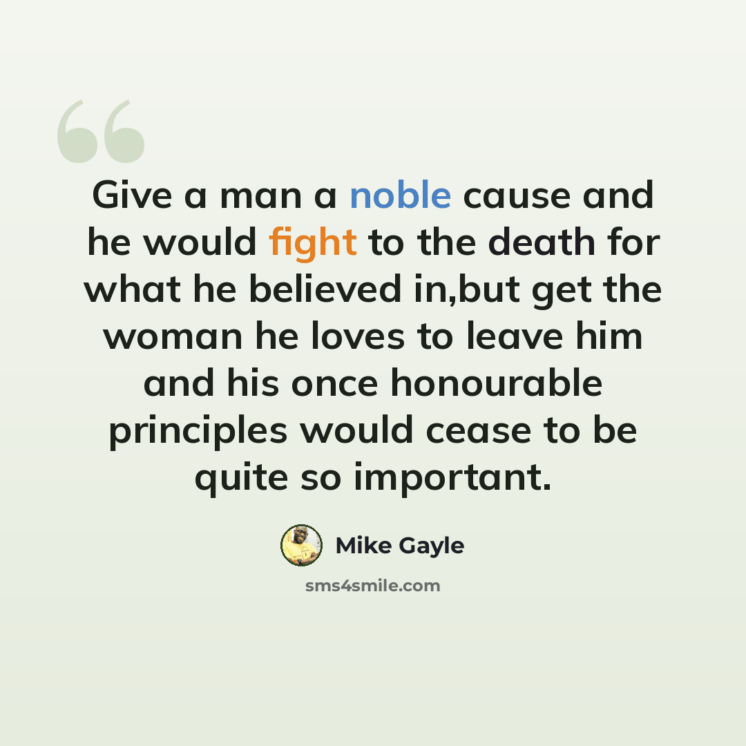 “Give a man a noble cause and he would fight to the death for what he believed in,but get the woman he loves to leave him and his once honourable principles would cease to be quite so important.” quote by Mike Gayle