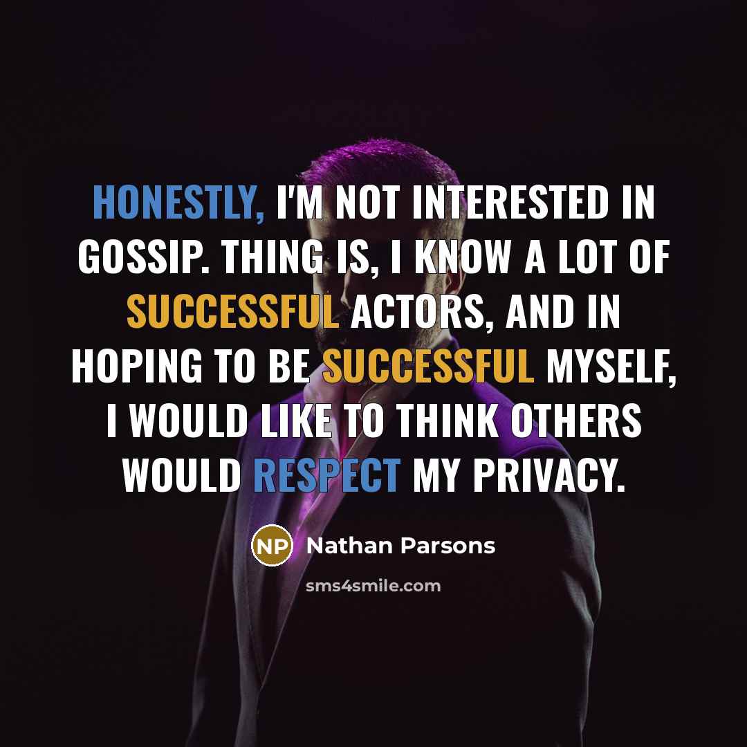 “Honestly, I'm not interested in gossip. Thing is, I know a lot of successful actors, and in hoping to be successful myself, I would like to think others would respect my privacy.” quote by Nathan Parsons