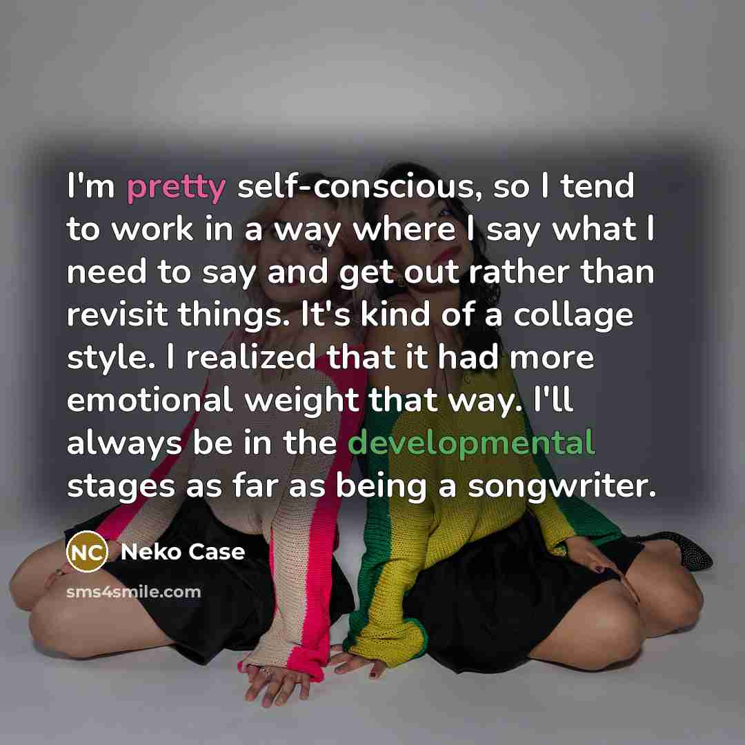 “I'm pretty self-conscious, so I tend to work in a way where I say what I need to say and get out rather than revisit things. It's kind of a collage style. I realized that it had more emotional weight that way. I'll always be in the developmental stages as far as being a songwriter.” quote by Neko Case