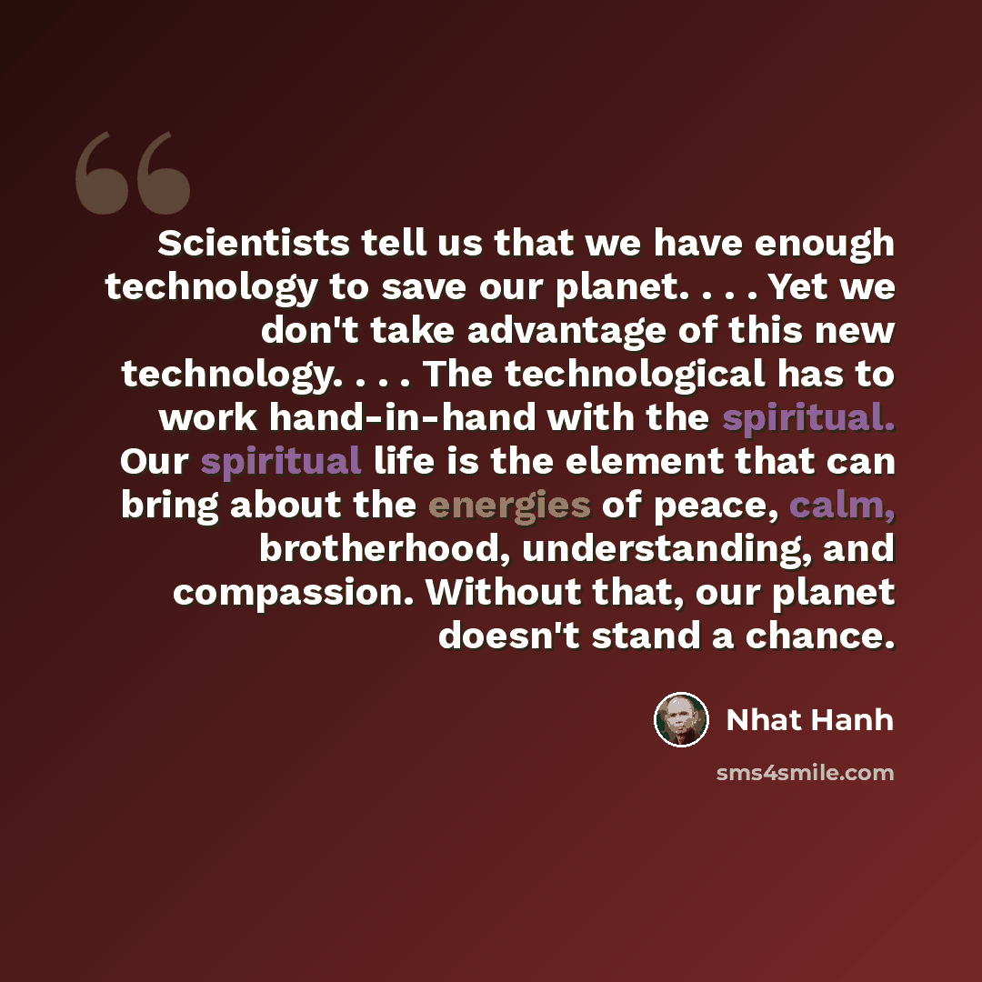 “Scientists tell us that we have enough technology to save our planet. . . . Yet we don't take advantage of this new technology. . . . The technological has to work hand-in-hand with the spiritual. Our spiritual life is the element that can bring about the energies of peace, calm, brotherhood…” quote by Nhat Hanh