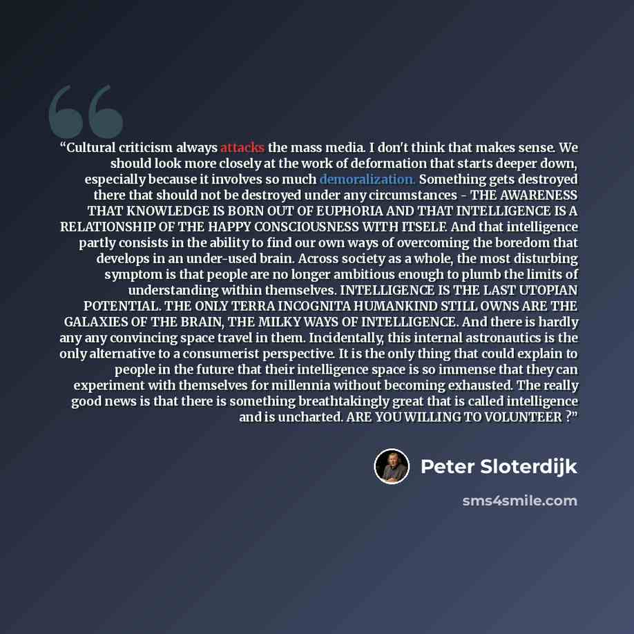 “Cultural criticism always attacks the mass media. I don't think that makes sense. We should look more closely at the work of deformation that starts deeper down, especially because it involves so much demoralization. Something gets destroyed there that should not be destroyed under any…” quote by Peter Sloterdijk