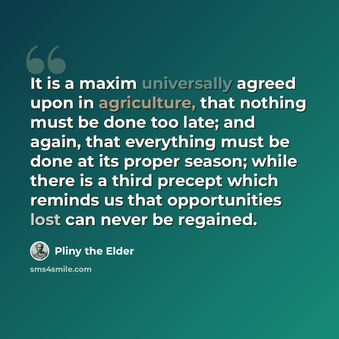 “It is a maxim universally agreed upon in agriculture, that nothing must be done too late; and again, that everything must be done at its proper season; while there is a third precept which reminds us that opportunities lost can never be regained.” quote by Pliny the Elder