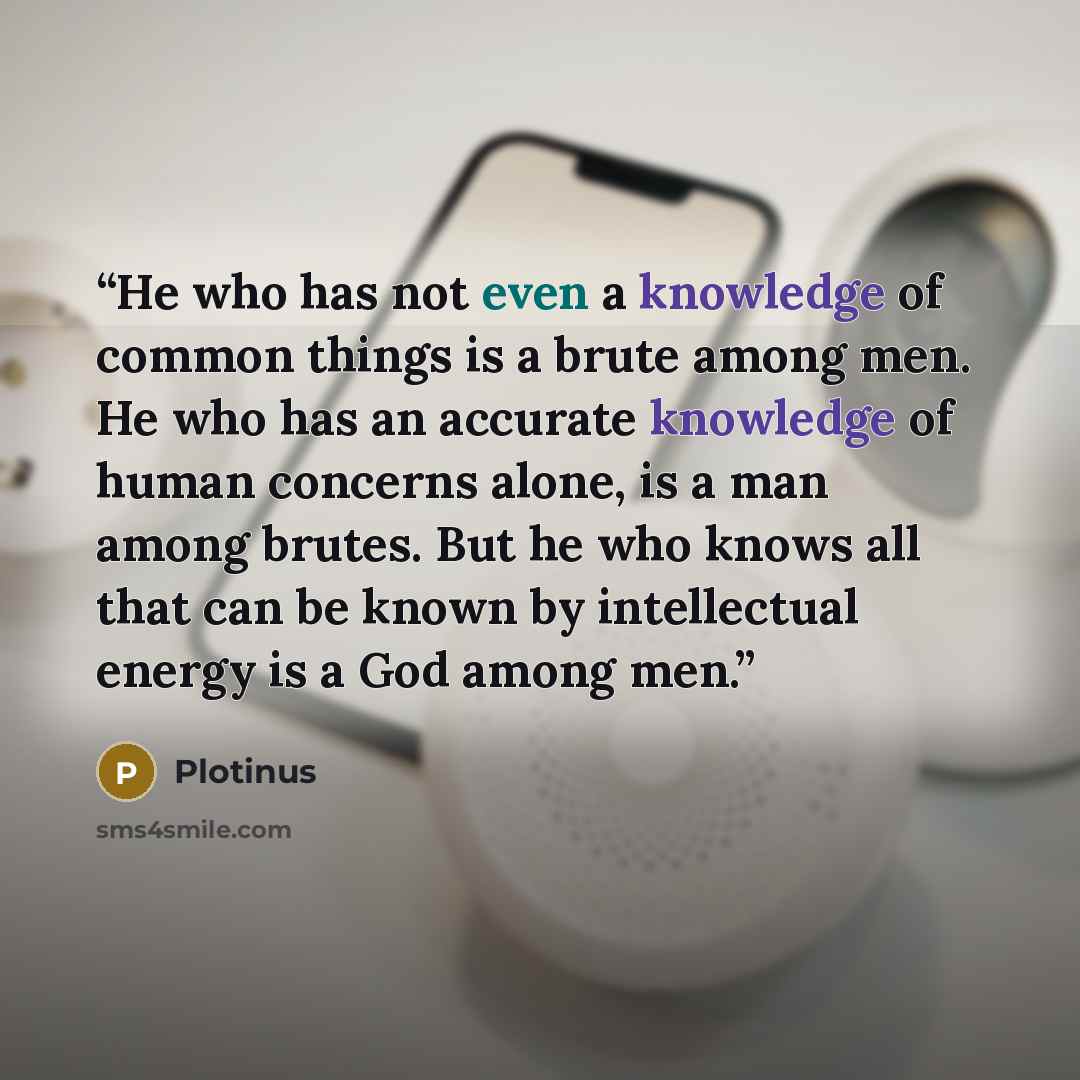 “He who has not even a knowledge of common things is a brute among men. He who has an accurate knowledge of human concerns alone, is a man among brutes. But he who knows all that can be known by intellectual energy is a God among men.” quote by Plotinus