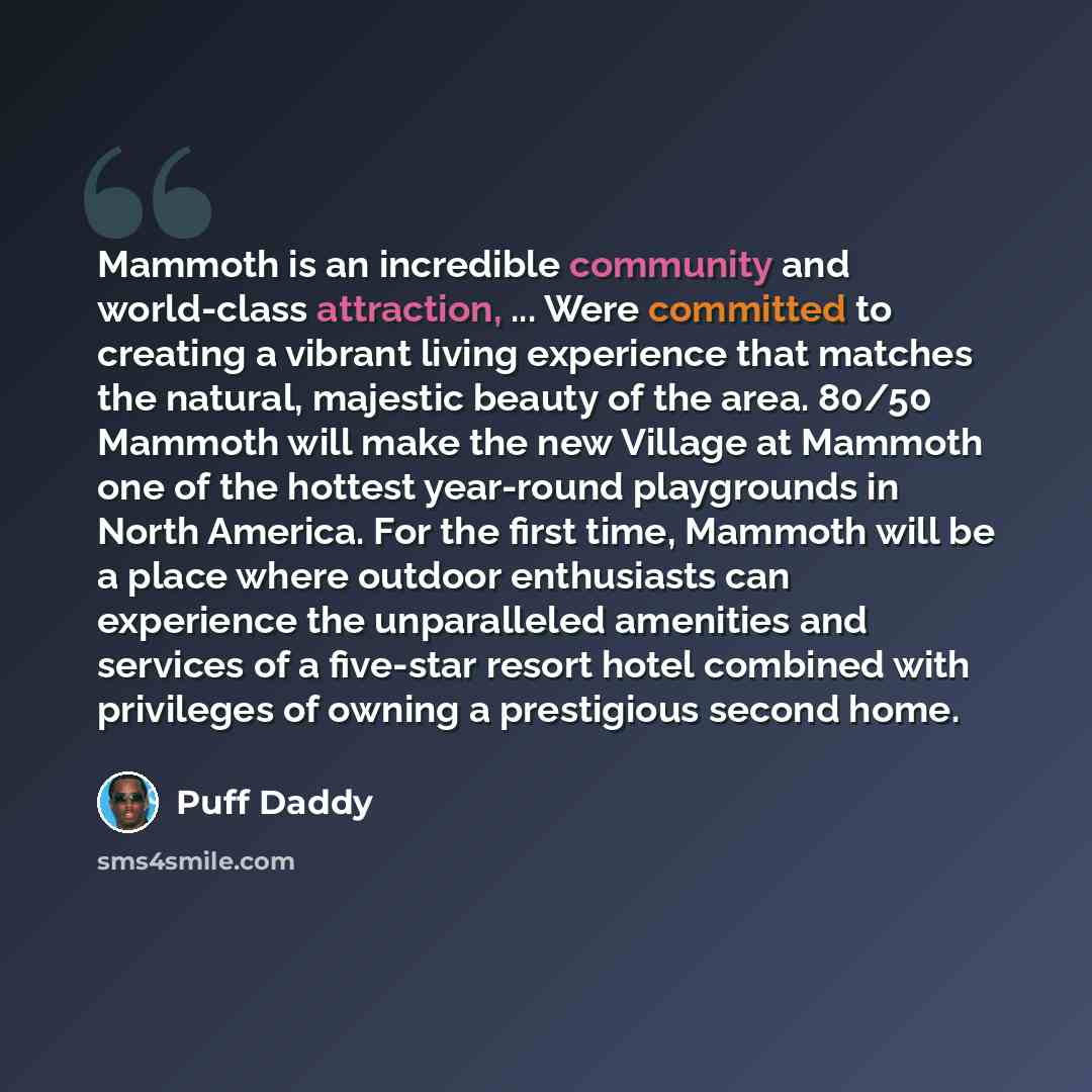 “Mammoth is an incredible community and world-class attraction, ... Were committed to creating a vibrant living experience that matches the natural, majestic beauty of the area. 80/50 Mammoth will make the new Village at Mammoth one of the hottest year-round playgrounds in North America. For the…” quote by Puff Daddy