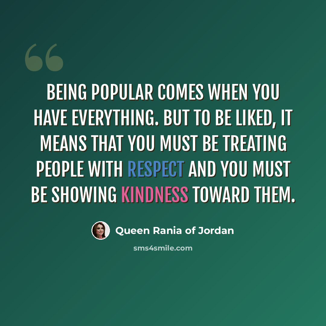 “Being popular comes when you have everything. But to be liked, it means that you must be treating people with respect and you must be showing kindness toward them.” quote by Queen Rania of Jordan