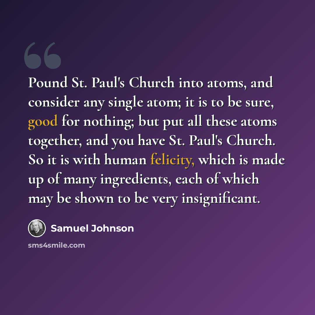 “Pound St. Paul's Church into atoms, and consider any single atom; it is to be sure, good for nothing; but put all these atoms together, and you have St. Paul's Church. So it is with human felicity, which is made up of many ingredients, each of which may be shown to be very insignificant.” quote by Samuel Johnson