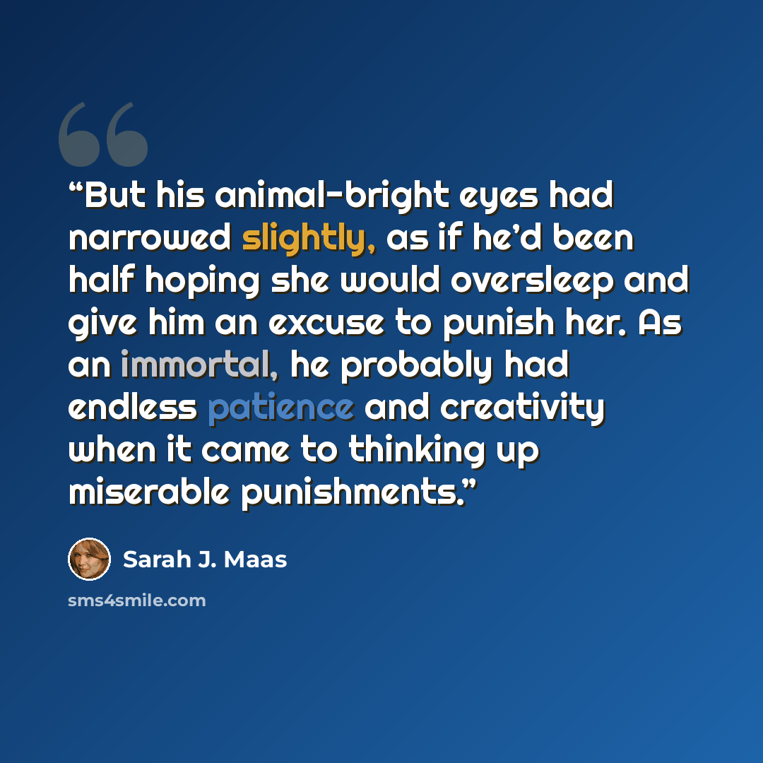 “But his animal-bright eyes had narrowed slightly, as if he’d been half hoping she would oversleep and give him an excuse to punish her. As an immortal, he probably had endless patience and creativity when it came to thinking up miserable punishments.” quote by Sarah J. Maas
