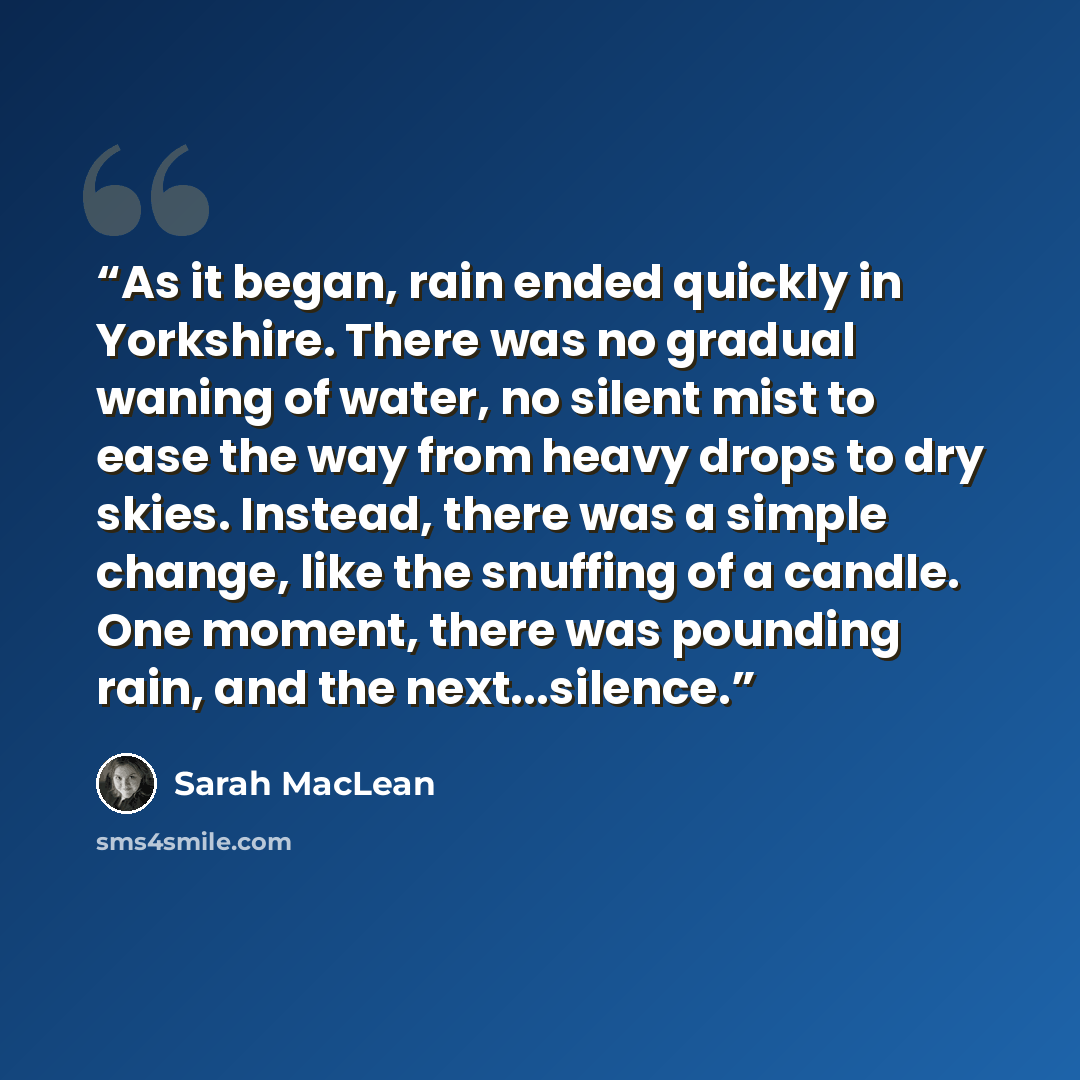 “As it began, rain ended quickly in Yorkshire. There was no gradual waning of water, no silent mist to ease the way from heavy drops to dry skies. Instead, there was a simple change, like the snuffing of a candle. One moment, there was pounding rain, and the next...silence.” quote by Sarah MacLean