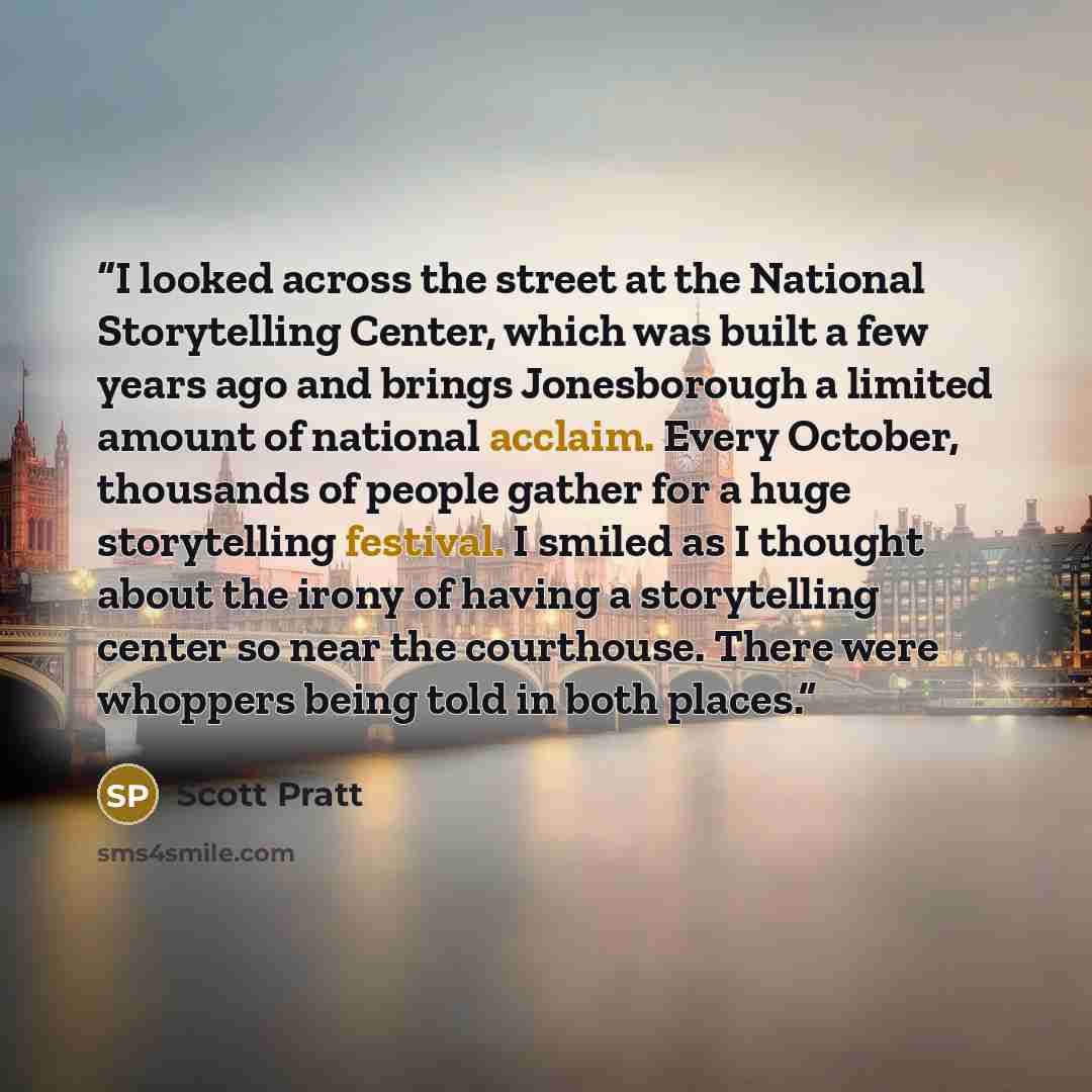 “I looked across the street at the National Storytelling Center, which was built a few years ago and brings Jonesborough a limited amount of national acclaim. Every October, thousands of people gather for a huge storytelling festival. I smiled as I thought about the irony of having a storytelling…” quote by Scott Pratt