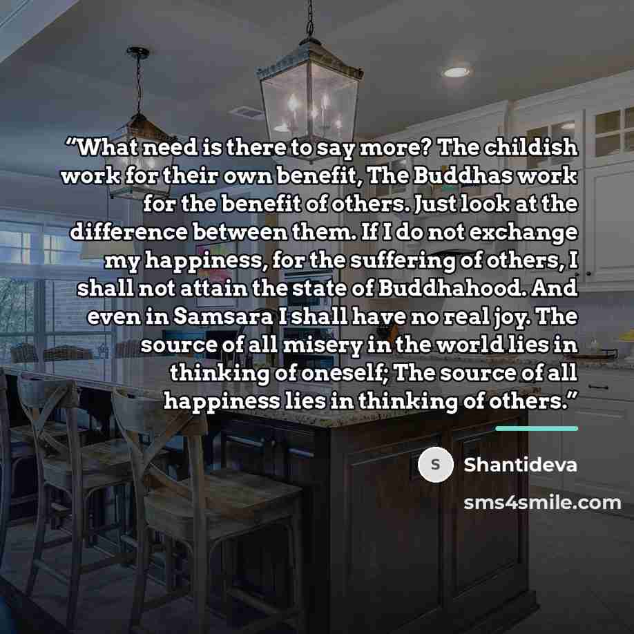 “What need is there to say more? The childish work for their own benefit, The Buddhas work for the benefit of others. Just look at the difference between them. If I do not exchange my happiness, for the suffering of others, I shall not attain the state of Buddhahood. And even in Samsara I shall…” quote by Shantideva