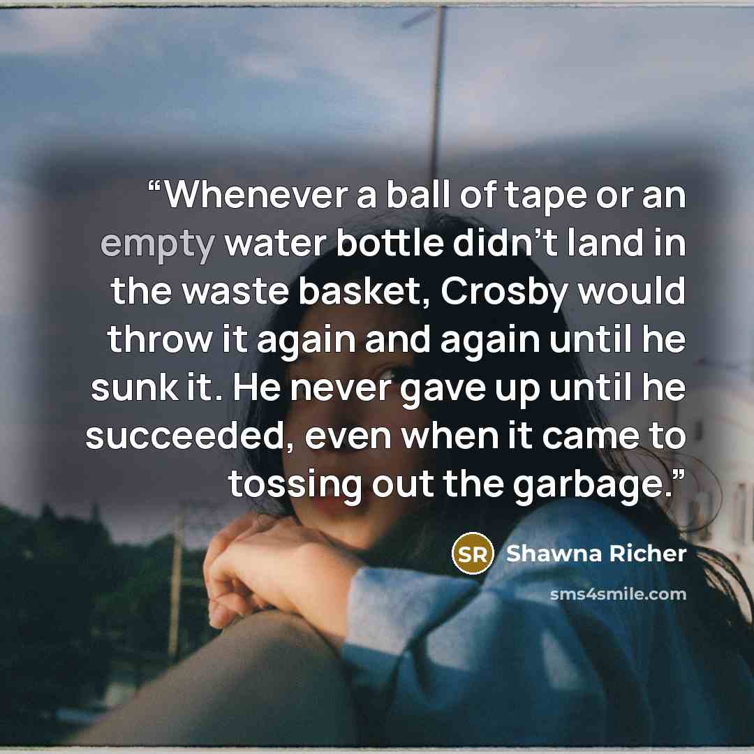 “Whenever a ball of tape or an empty water bottle didn’t land in the waste basket, Crosby would throw it again and again until he sunk it. He never gave up until he succeeded, even when it came to tossing out the garbage.” quote by Shawna Richer