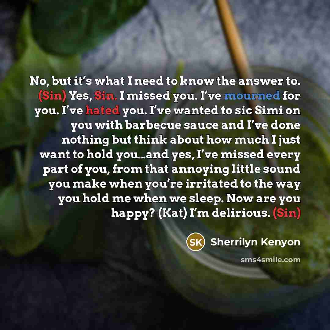 “No, but it’s what I need to know the answer to. (Sin) Yes, Sin. I missed you. I’ve mourned for you. I’ve hated you. I’ve wanted to sic Simi on you with barbecue sauce and I’ve done nothing but think about how much I just want to hold you…and yes, I’ve missed every part of you, from that annoying…” quote by Sherrilyn Kenyon