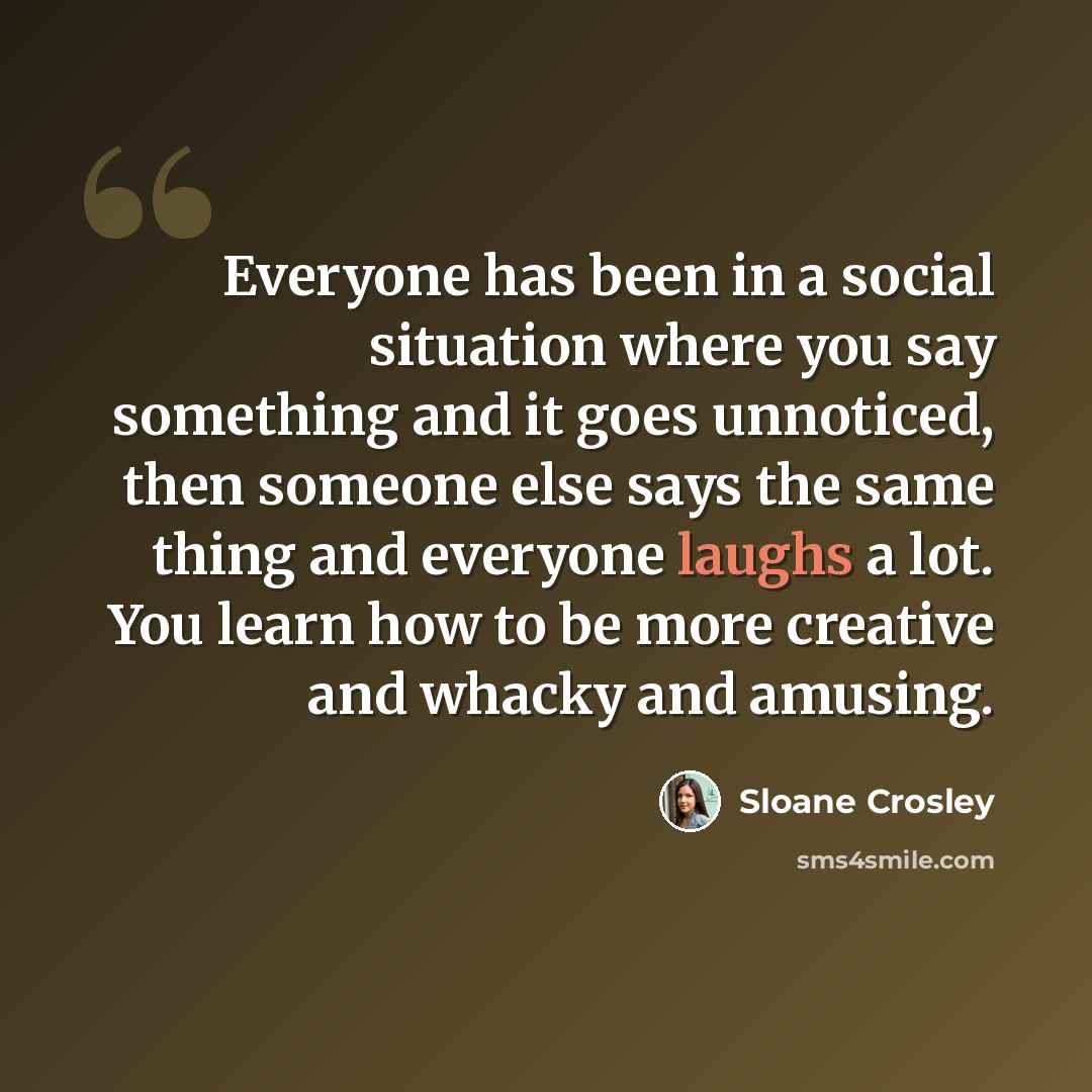 “Everyone has been in a social situation where you say something and it goes unnoticed, then someone else says the same thing and everyone laughs a lot. You learn how to be more creative and whacky and amusing.” quote by Sloane Crosley