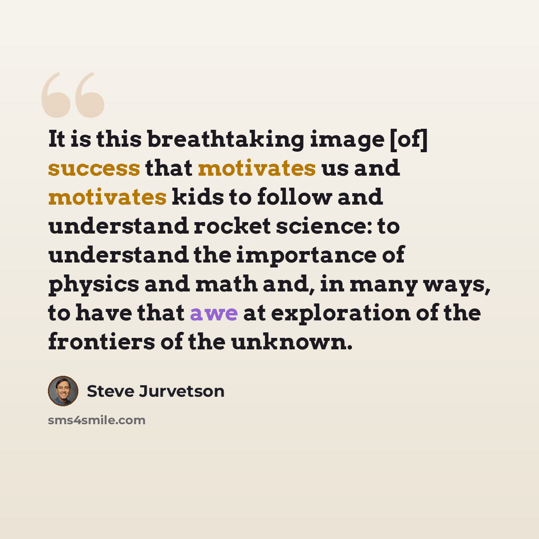 “It is this breathtaking image [of] success that motivates us and motivates kids to follow and understand rocket science: to understand the importance of physics and math and, in many ways, to have that awe at exploration of the frontiers of the unknown.” quote by Steve Jurvetson