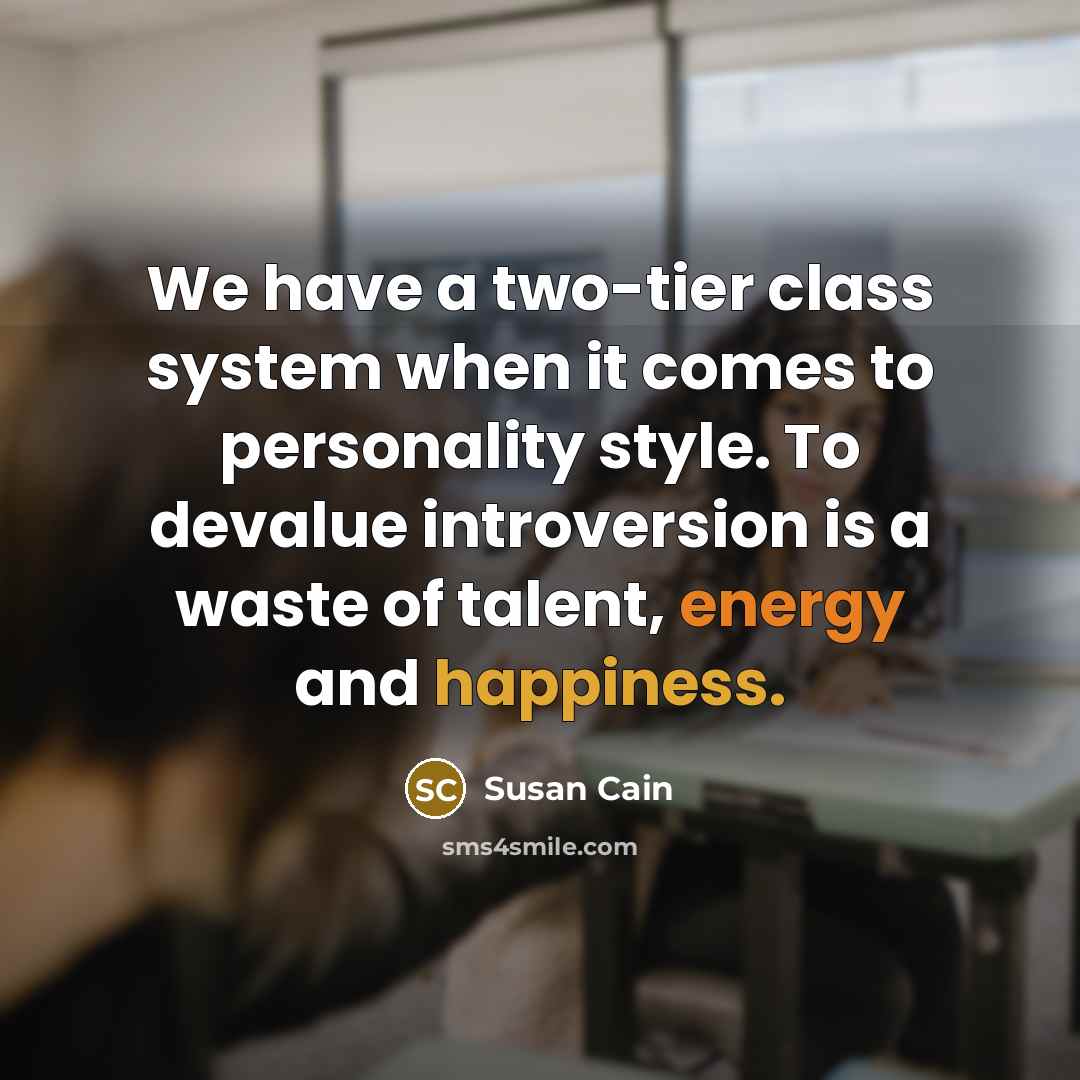“We have a two-tier class system when it comes to personality style. To devalue introversion is a waste of talent, energy and happiness.” quote by Susan Cain