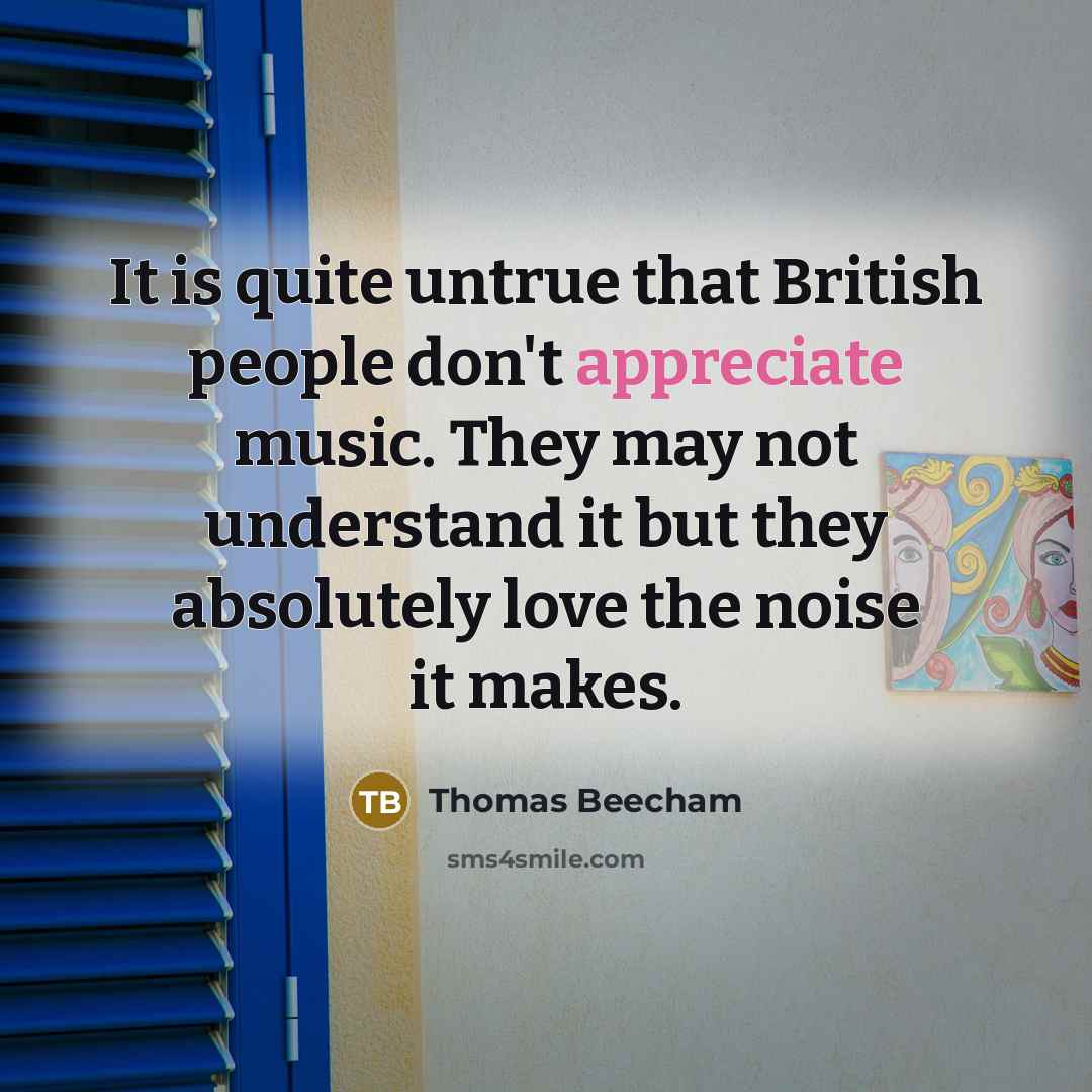 “It is quite untrue that British people don't appreciate music. They may not understand it but they absolutely love the noise it makes.” quote by Thomas Beecham