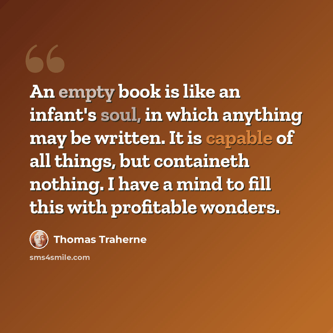 “An empty book is like an infant's soul, in which anything may be written. It is capable of all things, but containeth nothing. I have a mind to fill this with profitable wonders.” quote by Thomas Traherne