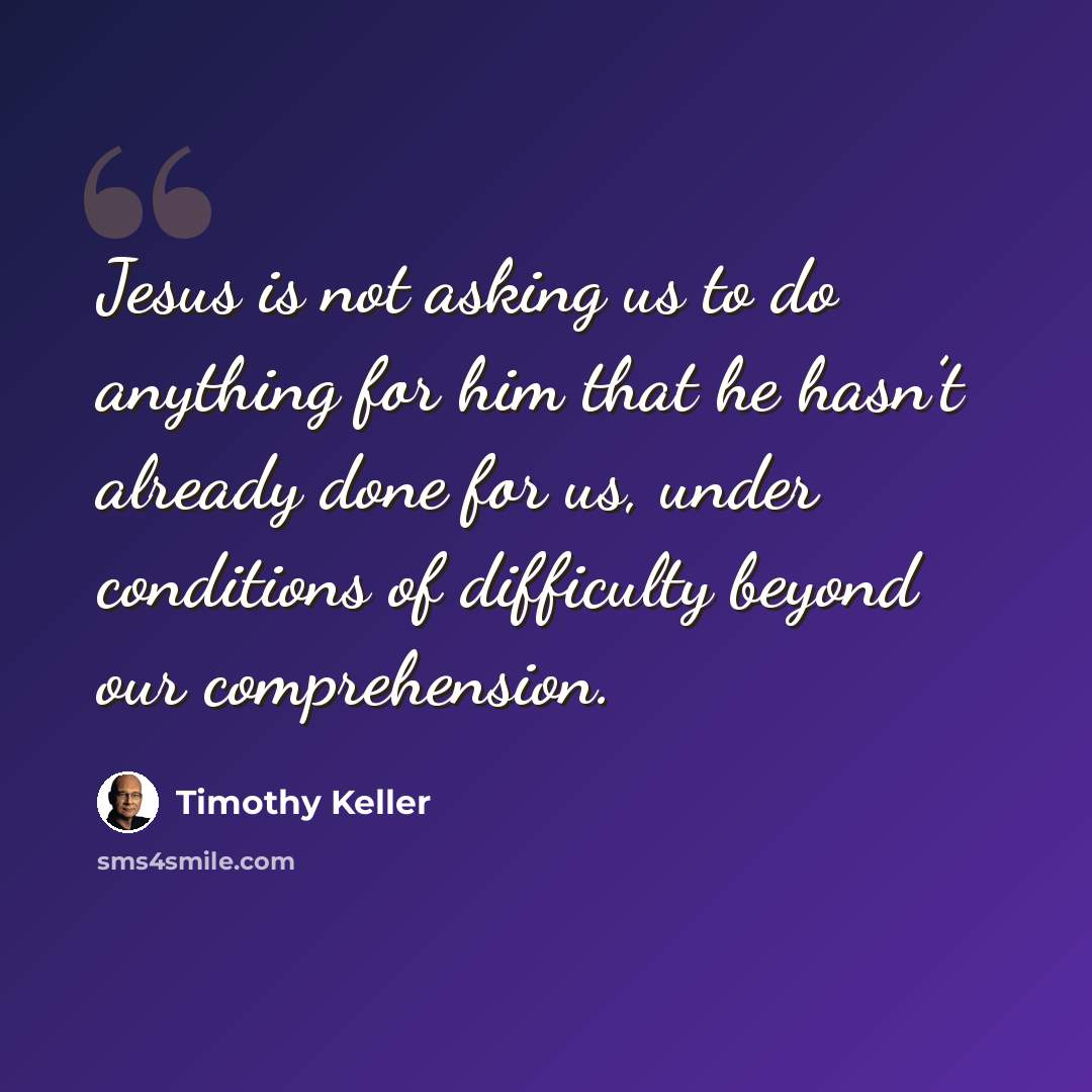 “Jesus is not asking us to do anything for him that he hasn’t already done for us, under conditions of difficulty beyond our comprehension.” quote by Timothy Keller