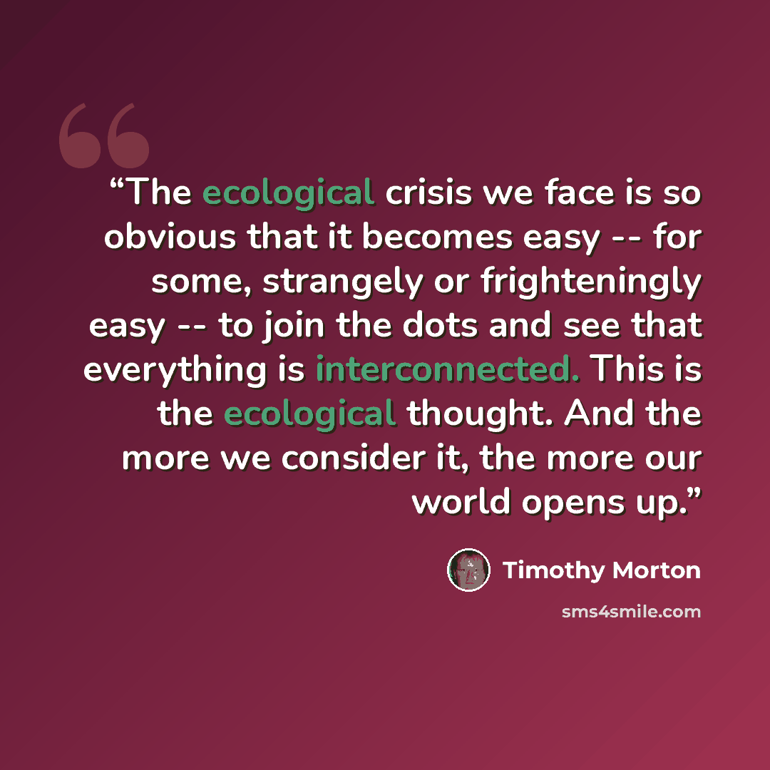 “The ecological crisis we face is so obvious that it becomes easy -- for some, strangely or frighteningly easy -- to join the dots and see that everything is interconnected. This is the ecological thought. And the more we consider it, the more our world opens up.” quote by Timothy Morton