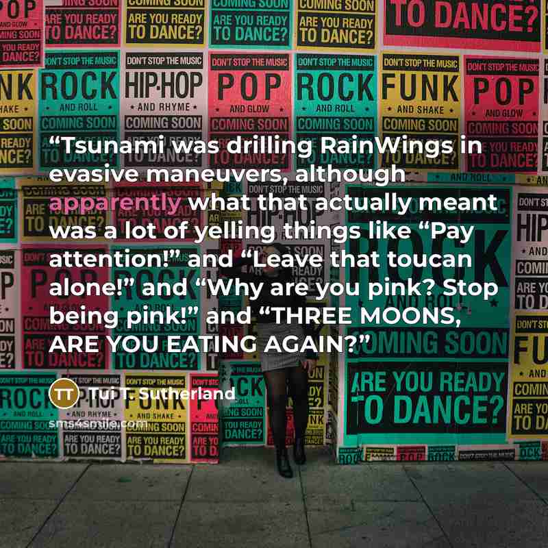 “Tsunami was drilling RainWings in evasive maneuvers, although apparently what that actually meant was a lot of yelling things like “Pay attention!” and “Leave that toucan alone!” and “Why are you pink? Stop being pink!” and “THREE MOONS, ARE YOU EATING AGAIN?” quote by Tui T. Sutherland