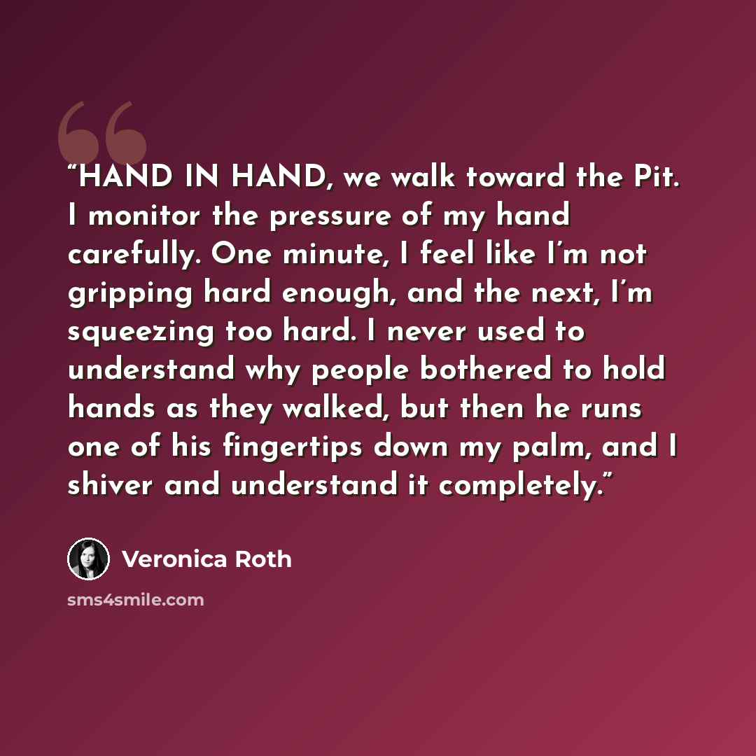 “HAND IN HAND, we walk toward the Pit. I monitor the pressure of my hand carefully. One minute, I feel like I’m not gripping hard enough, and the next, I’m squeezing too hard. I never used to understand why people bothered to hold hands as they walked, but then he runs one of his fingertips down my…” quote by Veronica Roth