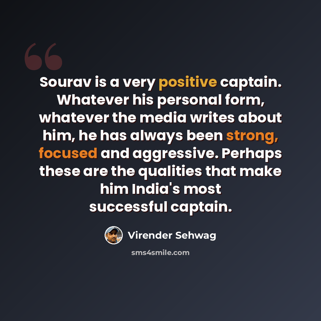 “Sourav is a very positive captain. Whatever his personal form, whatever the media writes about him, he has always been strong, focused and aggressive. Perhaps these are the qualities that make him India's most successful captain.” quote by Virender Sehwag
