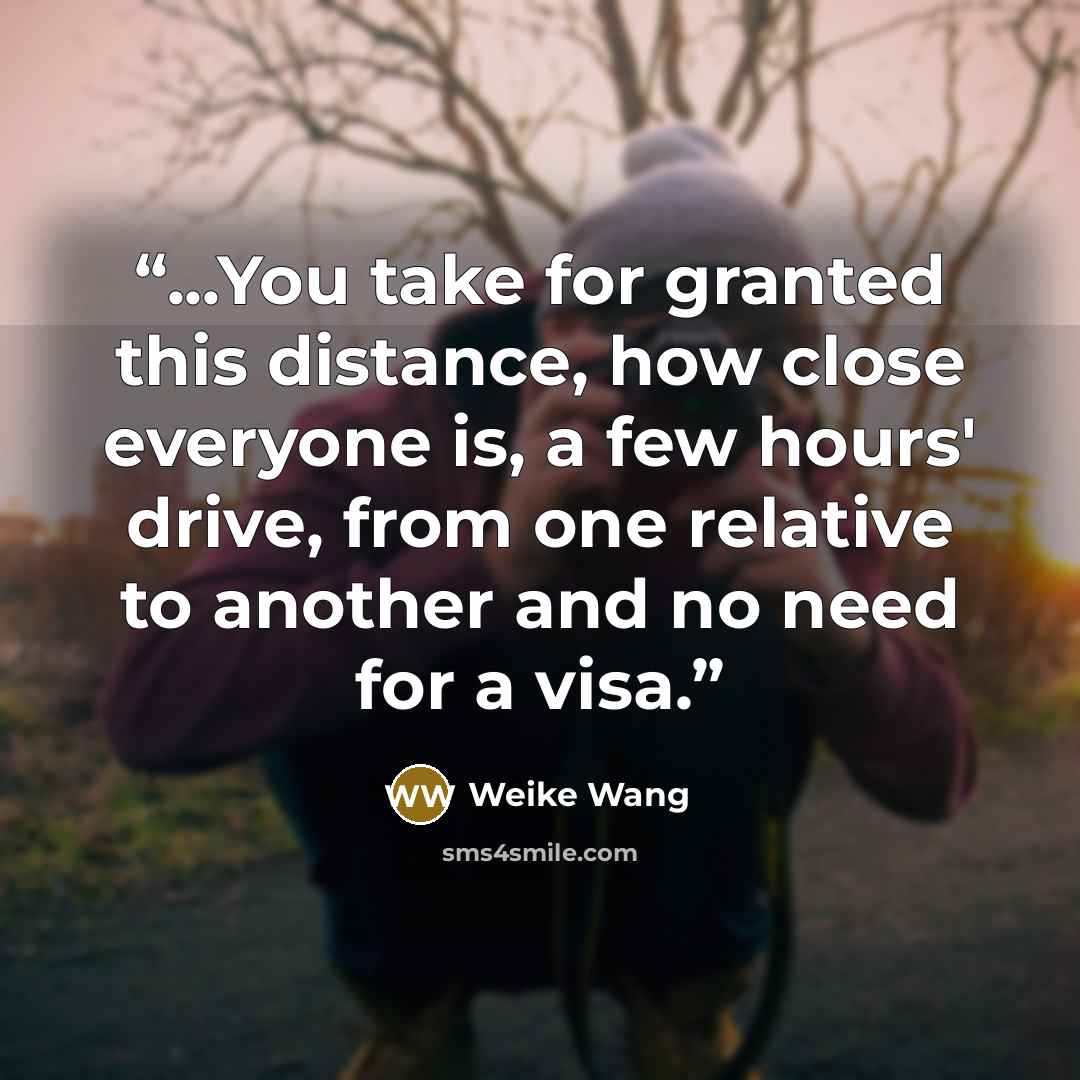 “...You take for granted this distance, how close everyone is, a few hours' drive, from one relative to another and no need for a visa.” quote by Weike Wang