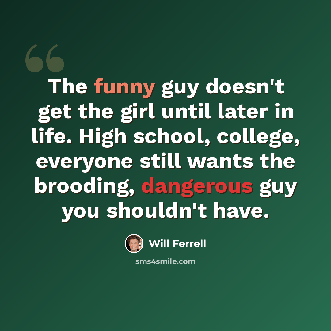 “The funny guy doesn't get the girl until later in life. High school, college, everyone still wants the brooding, dangerous guy you shouldn't have.” quote by Will Ferrell