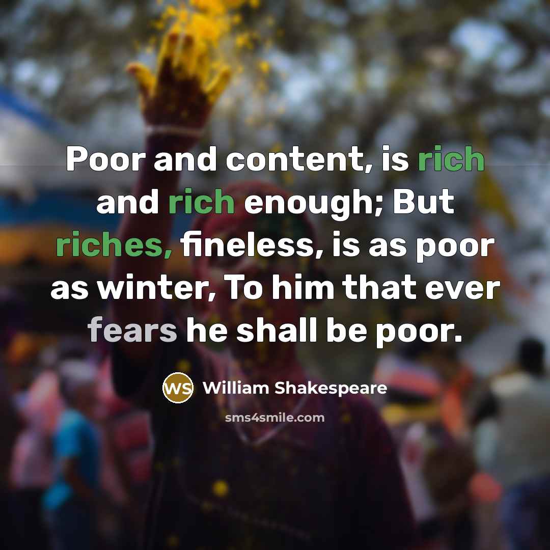 “Poor and content, is rich and rich enough; But riches, fineless, is as poor as winter, To him that ever fears he shall be poor.” quote by William Shakespeare