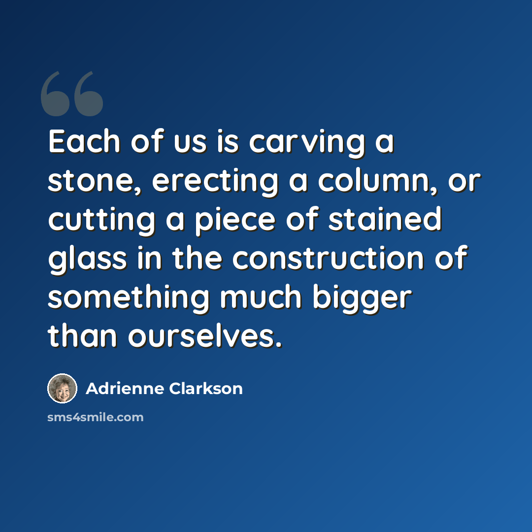 “Each of us is carving a stone, erecting a column, or cutting a piece of stained glass in the construction of something much bigger than ourselves.” quote by Adrienne Clarkson