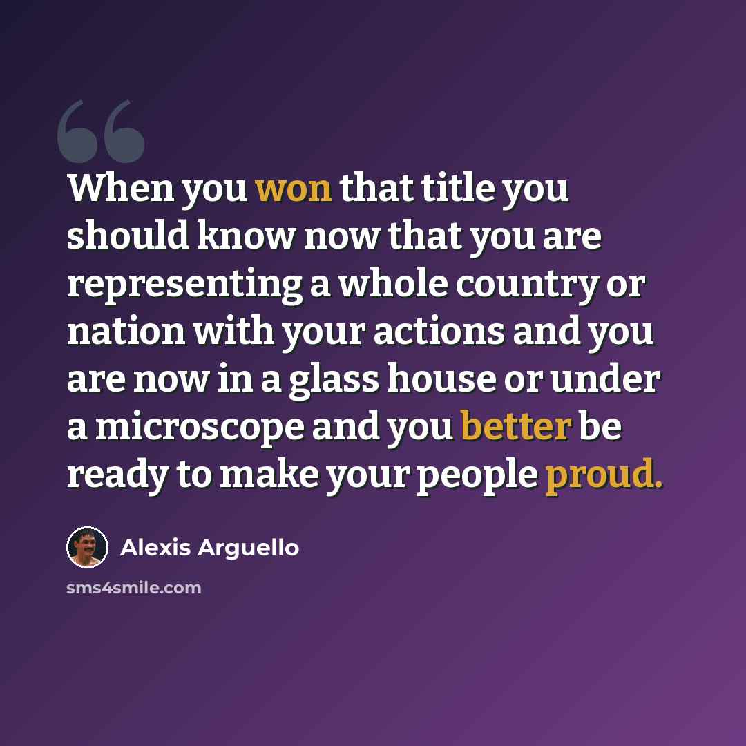 “When you won that title you should know now that you are representing a whole country or nation with your actions and you are now in a glass house or under a microscope and you better be ready to make your people proud.” quote by Alexis Arguello