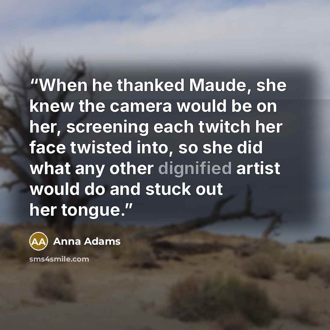 “When he thanked Maude, she knew the camera would be on her, screening each twitch her face twisted into, so she did what any other dignified artist would do and stuck out her tongue.” quote by Anna Adams
