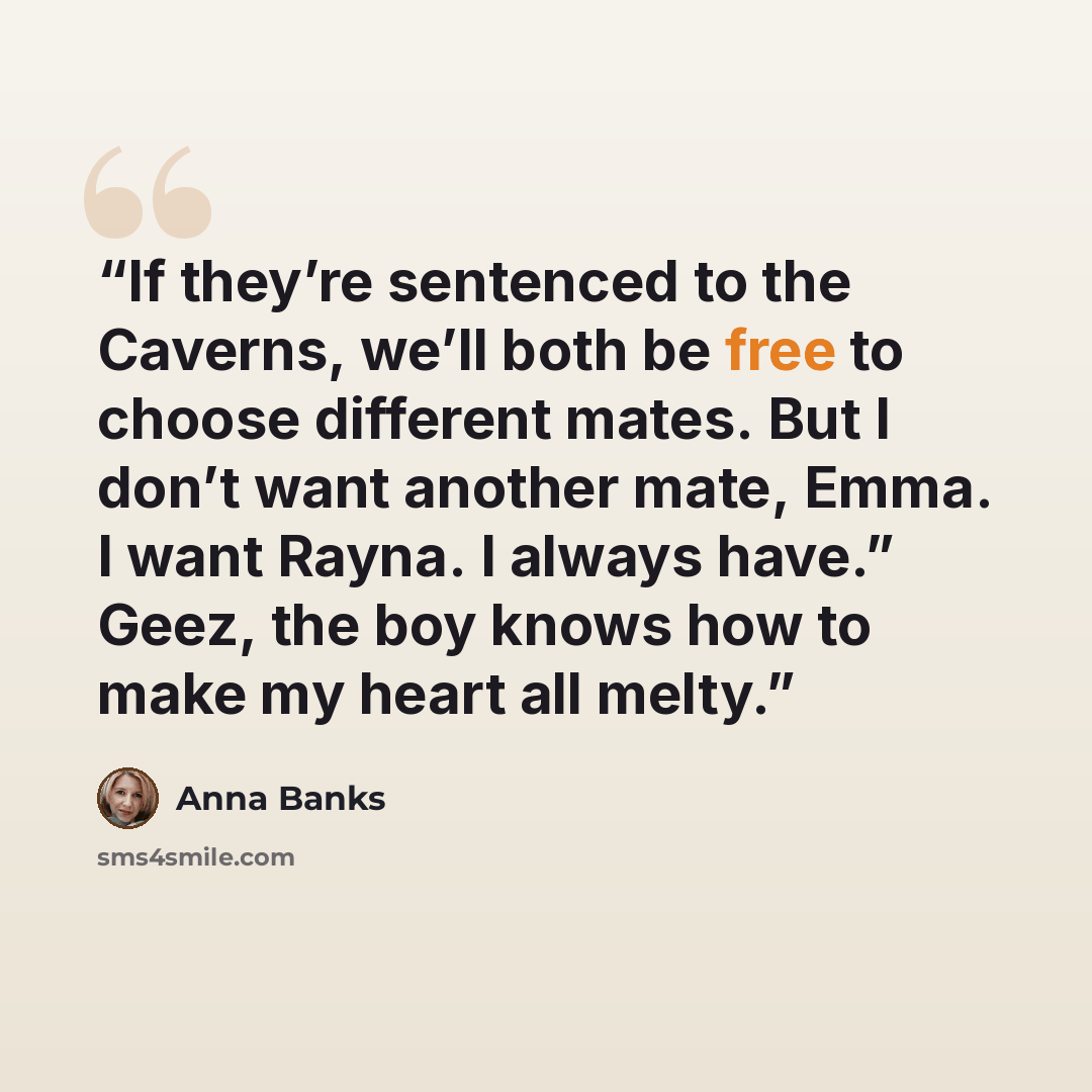 “If they’re sentenced to the Caverns, we’ll both be free to choose different mates. But I don’t want another mate, Emma. I want Rayna. I always have.” Geez, the boy knows how to make my heart all melty.” quote by Anna Banks