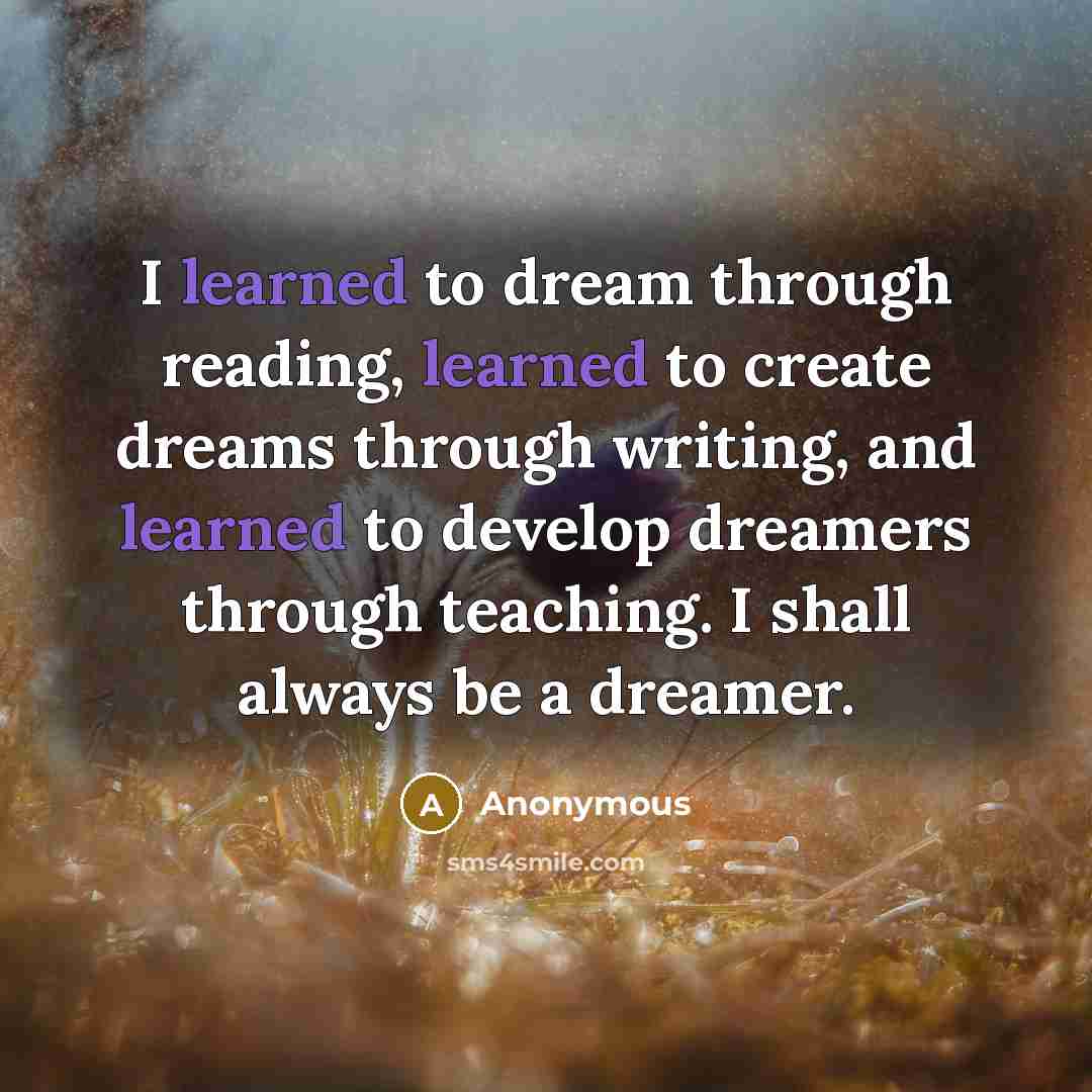 “I learned to dream through reading, learned to create dreams through writing, and learned to develop dreamers through teaching. I shall always be a dreamer.” quote by Anonymous