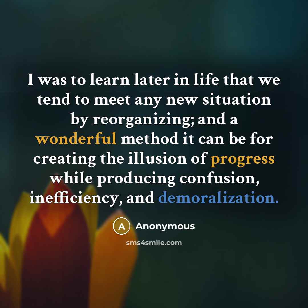 “I was to learn later in life that we tend to meet any new situation by reorganizing; and a wonderful method it can be for creating the illusion of progress while producing confusion, inefficiency, and demoralization.” quote by Anonymous