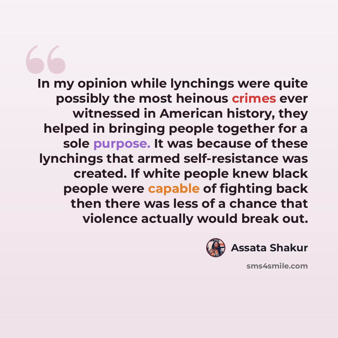 “In my opinion while lynchings were quite possibly the most heinous crimes ever witnessed in American history, they helped in bringing people together for a sole purpose. It was because of these lynchings that armed self-resistance was created. If white people knew black people were capable of…” quote by Assata Shakur