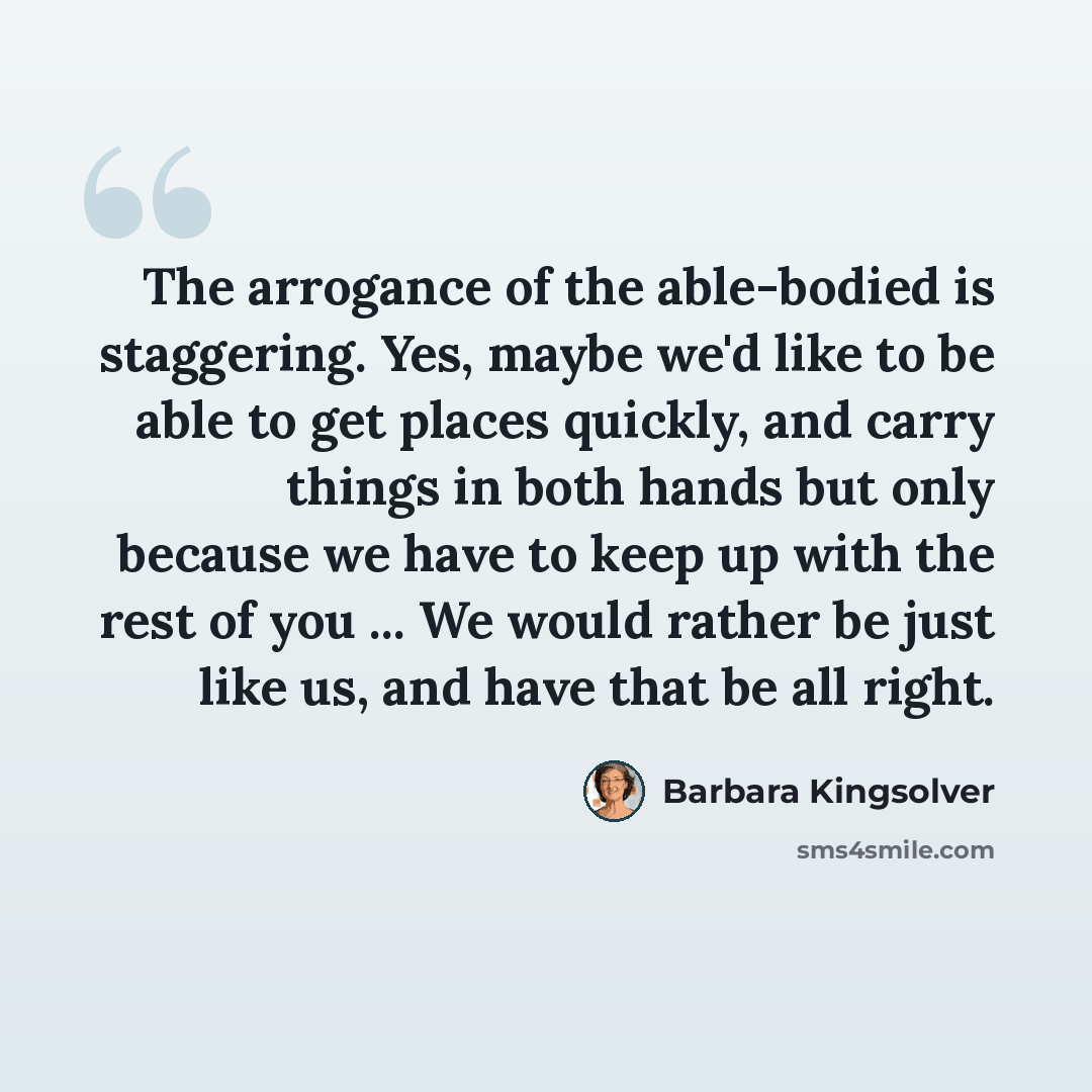 “The arrogance of the able-bodied is staggering. Yes, maybe we'd like to be able to get places quickly, and carry things in both hands but only because we have to keep up with the rest of you ... We would rather be just like us, and have that be all right.” quote by Barbara Kingsolver