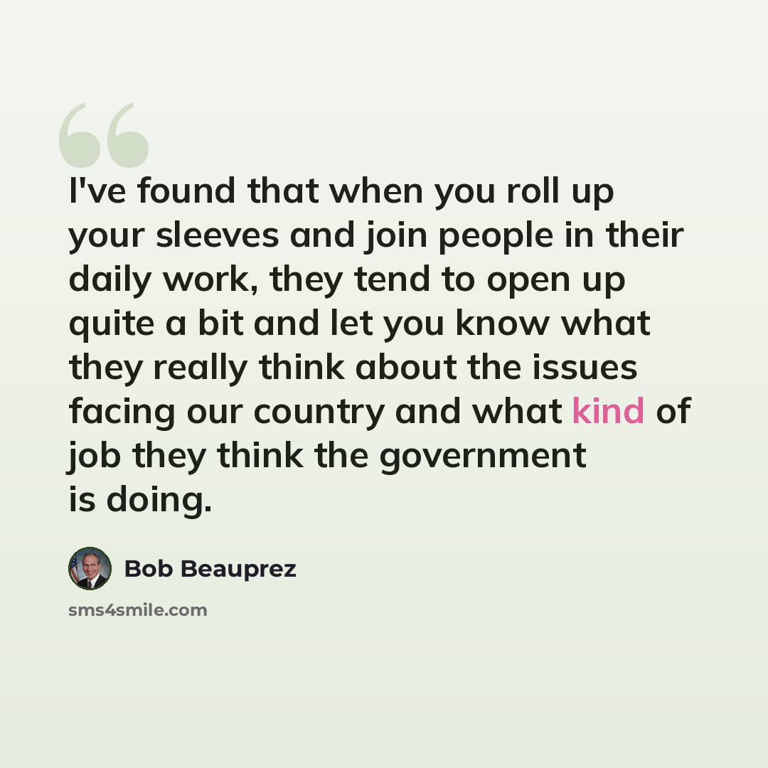 “I've found that when you roll up your sleeves and join people in their daily work, they tend to open up quite a bit and let you know what they really think about the issues facing our country and what kind of job they think the government is doing.” quote by Bob Beauprez