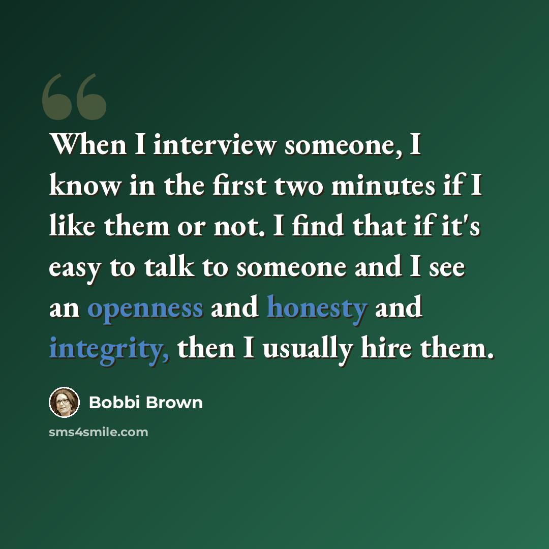 “When I interview someone, I know in the first two minutes if I like them or not. I find that if it's easy to talk to someone and I see an openness and honesty and integrity, then I usually hire them.” quote by Bobbi Brown