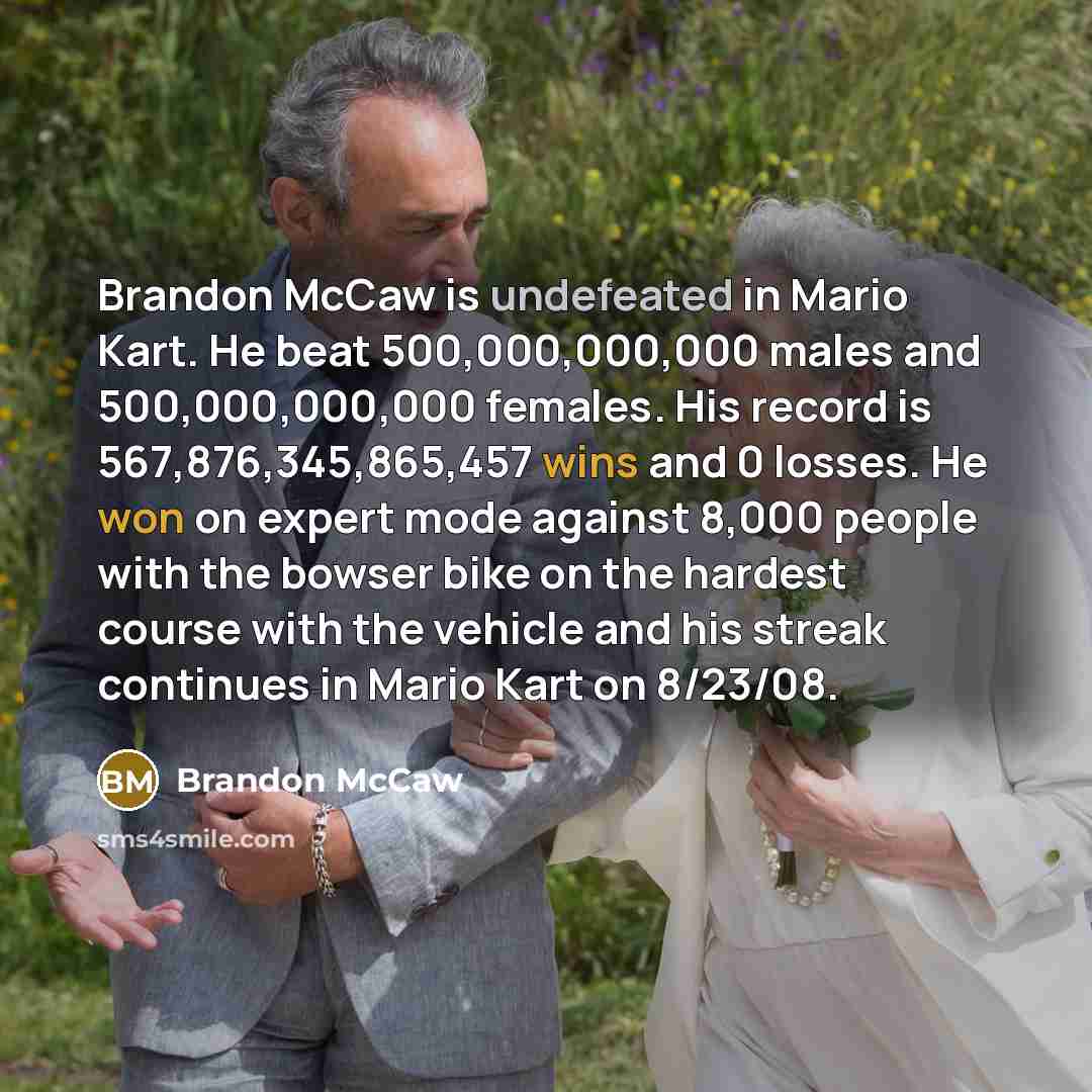 “Brandon McCaw is undefeated in Mario Kart. He beat 500,000,000,000 males and 500,000,000,000 females. His record is 567,876,345,865,457 wins and 0 losses. He won on expert mode against 8,000 people with the bowser bike on the hardest course with the vehicle and his streak continues in Mario Kart…” quote by Brandon Mccaw