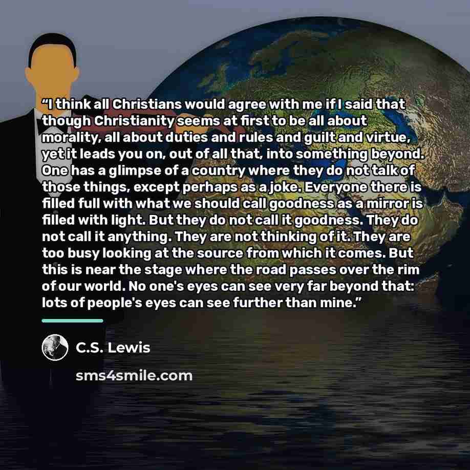 “I think all Christians would agree with me if I said that though Christianity seems at first to be all about morality, all about duties and rules and guilt and virtue, yet it leads you on, out of all that, into something beyond. One has a glimpse of a country where they do not talk of those…” quote by C.S. Lewis