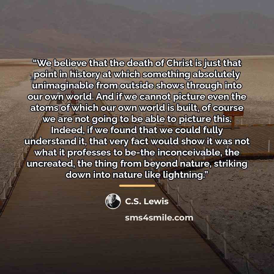 “We believe that the death of Christ is just that point in history at which something absolutely unimaginable from outside shows through into our own world. And if we cannot picture even the atoms of which our own world is built, of course we are not going to be able to picture this. Indeed, if we…” quote by C.S. Lewis