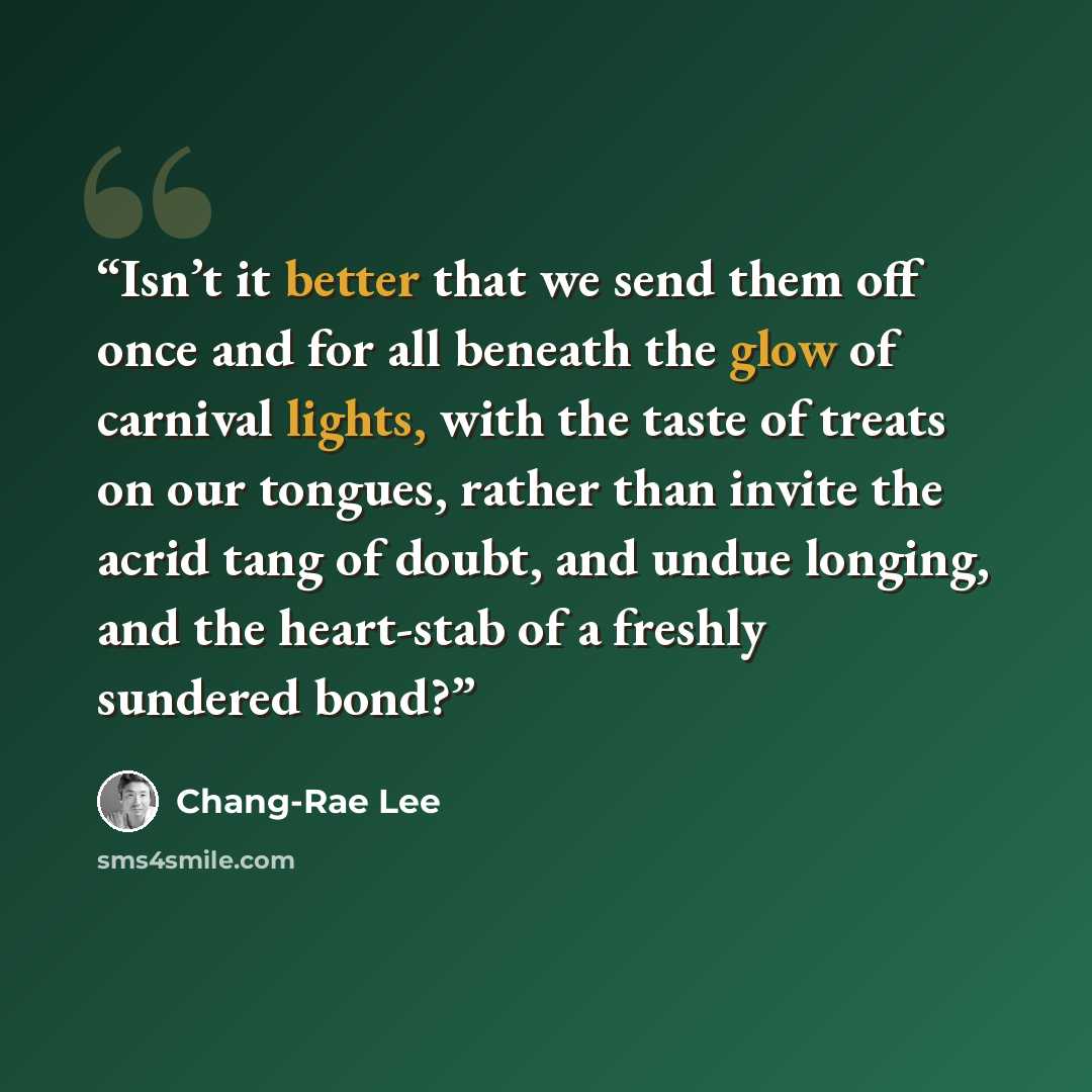 “Isn’t it better that we send them off once and for all beneath the glow of carnival lights, with the taste of treats on our tongues, rather than invite the acrid tang of doubt, and undue longing, and the heart-stab of a freshly sundered bond?” quote by Chang-rae Lee