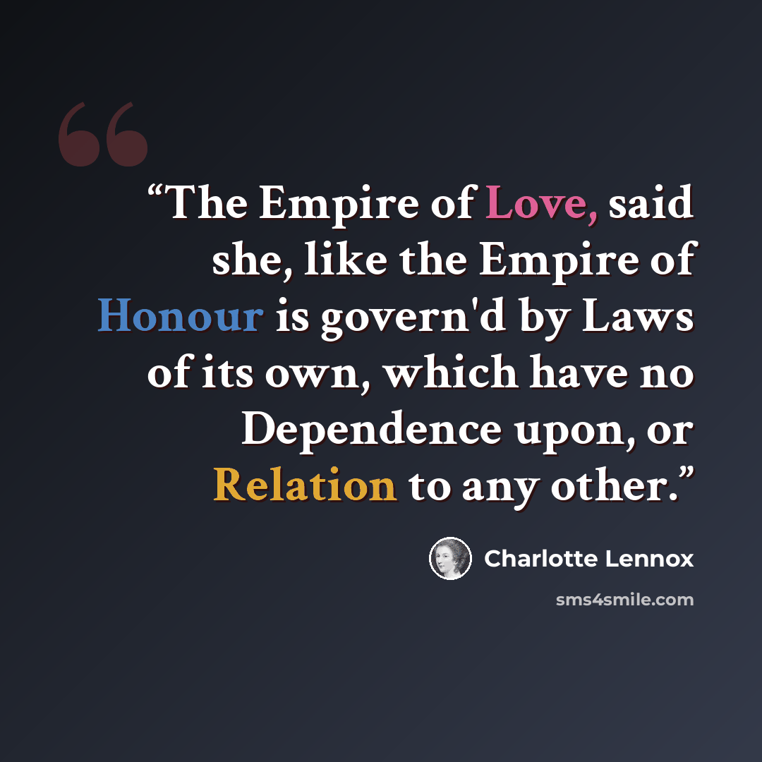 “The Empire of Love, said she, like the Empire of Honour is govern'd by Laws of its own, which have no Dependence upon, or Relation to any other.” quote by Charlotte Lennox