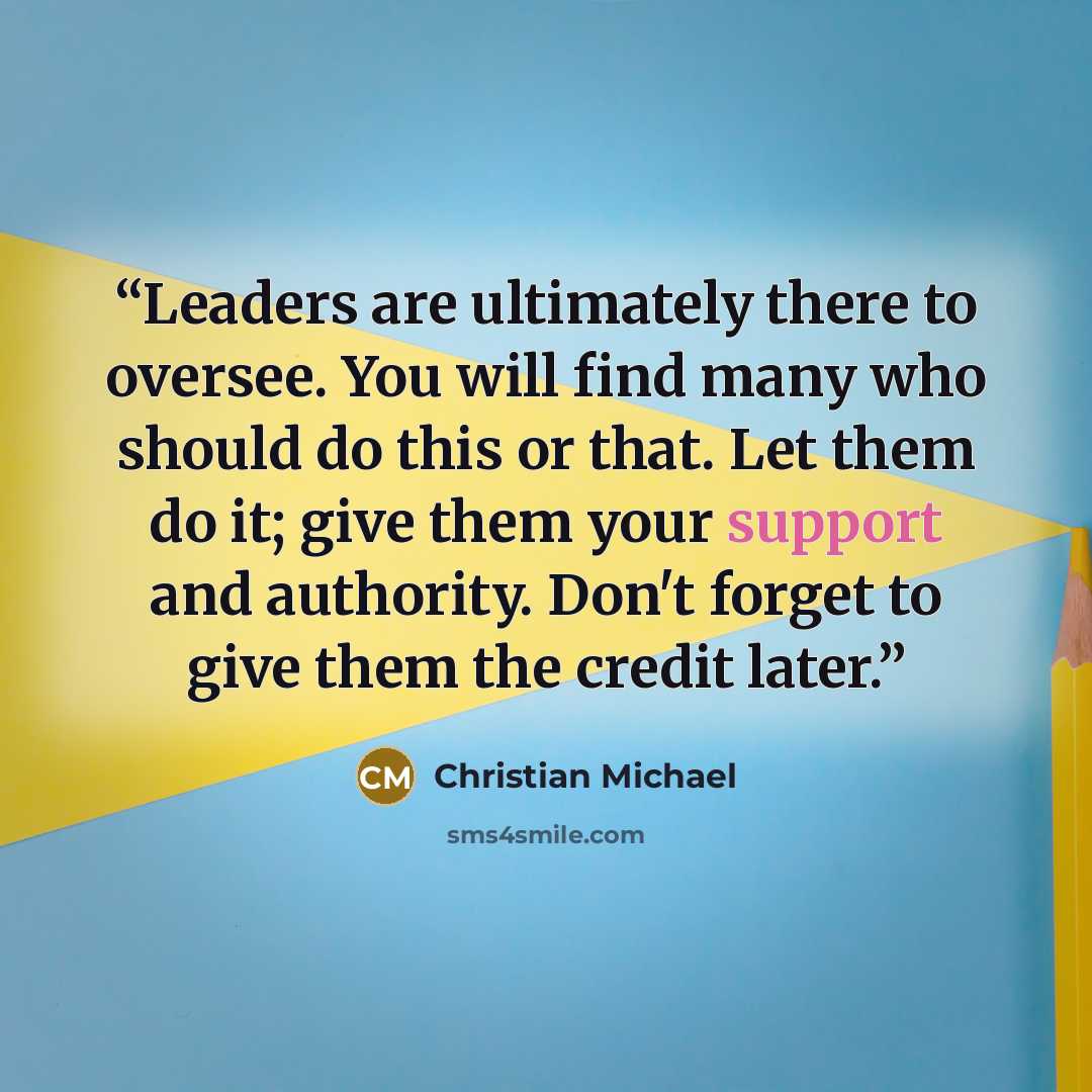 “Leaders are ultimately there to oversee. You will find many who should do this or that. Let them do it; give them your support and authority. Don't forget to give them the credit later.” quote by Christian Michael