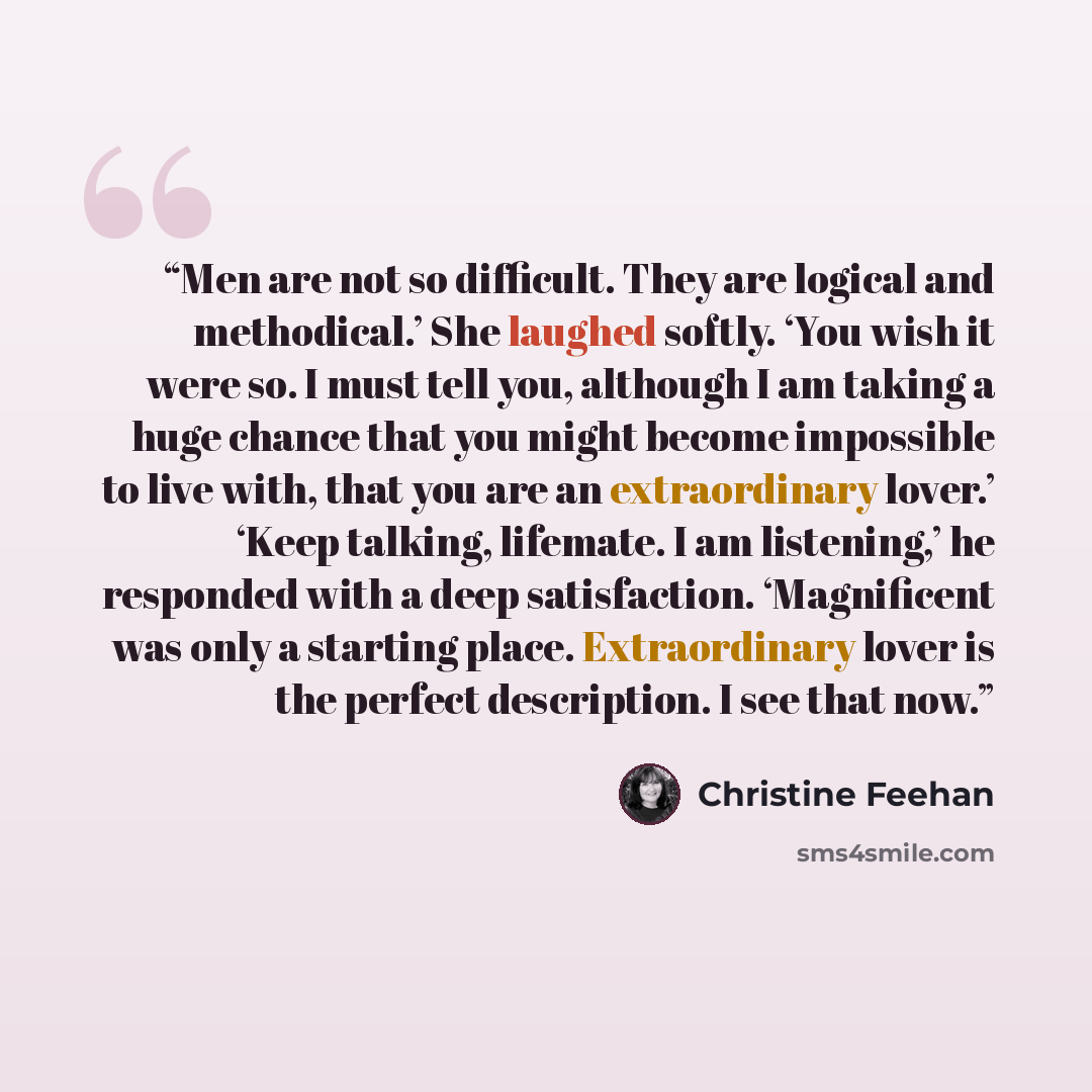 “Men are not so difficult. They are logical and methodical.’ She laughed softly. ‘You wish it were so. I must tell you, although I am taking a huge chance that you might become impossible to live with, that you are an extraordinary lover.’ ‘Keep talking, lifemate. I am listening,’ he responded with…” quote by Christine Feehan
