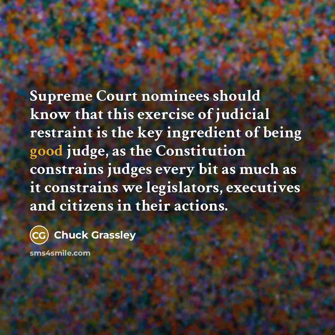 “Supreme Court nominees should know that this exercise of judicial restraint is the key ingredient of being good judge, as the Constitution constrains judges every bit as much as it constrains we legislators, executives and citizens in their actions.” quote by Chuck Grassley